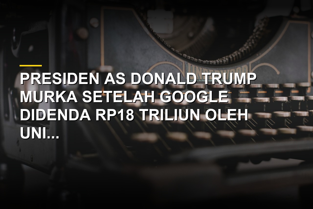 Donald Trump bereaksi keras atas denda Google dari Uni Eropa